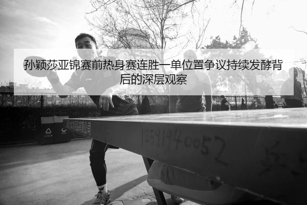 孙颖莎亚锦赛前热身赛连胜一单位置争议持续发酵背后的深层观察